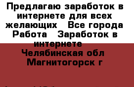 Предлагаю,заработок в интернете для всех желающих - Все города Работа » Заработок в интернете   . Челябинская обл.,Магнитогорск г.